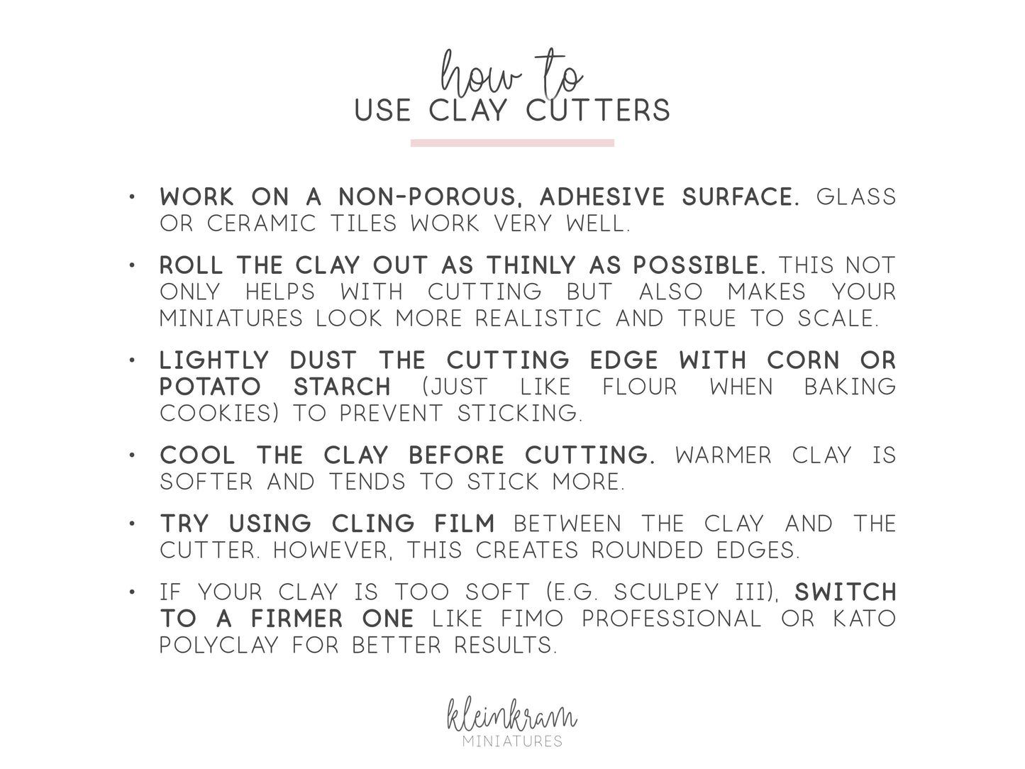 "how to use clay cutters:
- work on a non-porous, adhesive surface
- roll the clay out as thinly as possible
- lightly dust the cutting edge with corn or potato starch
- cool the clay before cutting
- try using cling film
- switch to a firmer clay like Fimo professional"